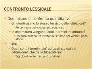 Due misure di confronto quantitativo: Gli utenti usano lo stesso lessico delle istituzioni? Percentuale del vocabolario condiviso In che misura vengono usati i termini in comune? Distanza coseno tra i vettori all’interno del Vector Space Model Inoltre: Quali sono i termini piu’ utilizzati sia dai siti istituzionali che dalla blogosfera? Tag cloud dei termini piu’ condivisi 
