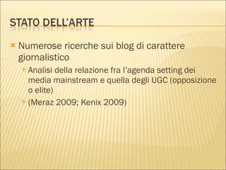 Numerose ricerche sui blog di carattere giornalistico Analisi della relazione fra l’agenda setting dei media mainstream e quella degli UGC (opposizione o elite) (Meraz 2009; Kenix 2009) 