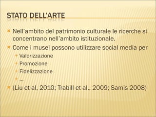 Nell’ambito del patrimonio culturale le ricerche si concentrano nell’ambito istituzionale.  Come i musei possono utilizzare social media per Valorizzazione Promozione Fidelizzazione … (Liu et al, 2010; Trabill et al., 2009; Samis 2008) 