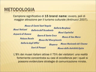 Campione significativo di  15   brand name : ovvero, poli di maggior attrazione per il turismo culturale  (Antinucci 2007). L’8% dei musei italiani attrae il 75% dei visitatori: una realtà fortemente concentrata su casi di eccellenza per i quali si possono evidenziare strategie di comunicazione mirate. 
