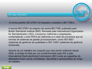 Em que consiste? 
-A norma padrão ISO 27001 foi baseado e substitui o BS 7799-2. 
A norma ISO 27001 se originou da norma BS 7799, publicada pelo 
British Standards Institute (BSI). Revisada pela International Organization 
for Standardization (ISO), incorporou melhorias e adaptações, 
contemplando o ciclo PDCA de melhorias e a visão de processos que as 
normas de sistemas de gestão já incorporaram, como ISO 9001 
(sistemas de gerência da qualidade) e ISO 14001 (sistemas de gerência 
ambiental). 
Através de um trabalho em conjunto que veio sendo realizado desde 
2000, a revisão foi feita por um comitê formado pela ISO e pelo 
International Electrotechnical Commission (IEC) onde as sugestões de 
alterações foram sendo compiladas, discutidas e apresentadas ao longo 
do trabalho. 
 