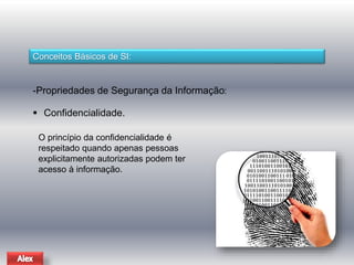 Conceitos Básicos de SI: 
-Propriedades de Segurança da Informação: 
 Confidencialidade. 
O princípio da confidencialidade é 
respeitado quando apenas pessoas 
explicitamente autorizadas podem ter 
acesso à informação. 
 