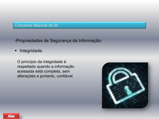 Conceitos Básicos de SI: 
-Propriedades de Segurança da Informação: 
 Integridade. 
O princípio da integridade é 
respeitado quando a informação 
acessada está completa, sem 
alterações e portanto, confiável. 
 