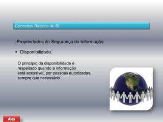 Conceitos Básicos de SI: 
-Propriedades de Segurança da Informação: 
 Disponibilidade. 
O princípio da disponibilidade é 
respeitado quando a informação 
está acessível, por pessoas autorizadas, 
sempre que necessário. 
 