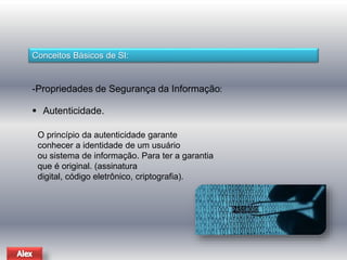 Conceitos Básicos de SI: 
-Propriedades de Segurança da Informação: 
 Autenticidade. 
O princípio da autenticidade garante 
conhecer a identidade de um usuário 
ou sistema de informação. Para ter a garantia 
que é original. (assinatura 
digital, código eletrônico, criptografia). 
 