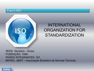 INTERNATIONAL 
ORGANIZATION FOR 
STANDARDIZATION 
SEDE: Genebra – Suíça. 
FUNDAÇÃO: 1946. 
PAÍSES INTEGRANTES: 161. 
BRASIL: ABNT – Associação Brasileira de Normas Técnicas. 
 