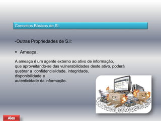 Conceitos Básicos de SI: 
-Outras Propriedades de S.I: 
 Ameaça. 
A ameaça é um agente externo ao ativo de informação, 
que aproveitando-se das vulnerabilidades deste ativo, poderá 
quebrar a confidencialidade, integridade, 
disponibilidade e 
autenticidade da informação. 
 