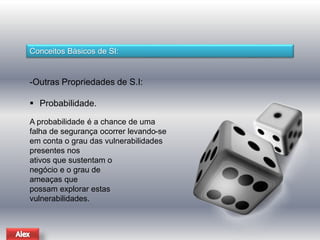 Conceitos Básicos de SI: 
-Outras Propriedades de S.I: 
 Probabilidade. 
A probabilidade é a chance de uma 
falha de segurança ocorrer levando-se 
em conta o grau das vulnerabilidades 
presentes nos 
ativos que sustentam o 
negócio e o grau de 
ameaças que 
possam explorar estas 
vulnerabilidades. 
 