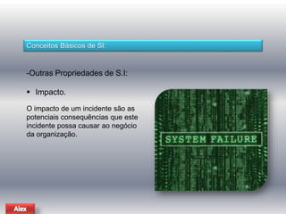 Conceitos Básicos de SI: 
-Outras Propriedades de S.I: 
 Impacto. 
O impacto de um incidente são as 
potenciais consequências que este 
incidente possa causar ao negócio 
da organização. 
 