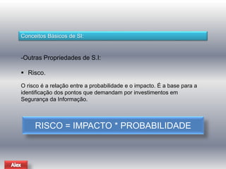 Conceitos Básicos de SI: 
-Outras Propriedades de S.I: 
 Risco. 
O risco é a relação entre a probabilidade e o impacto. É a base para a 
identificação dos pontos que demandam por investimentos em 
Segurança da Informação. 
RISCO = IMPACTO * PROBABILIDADE 
 