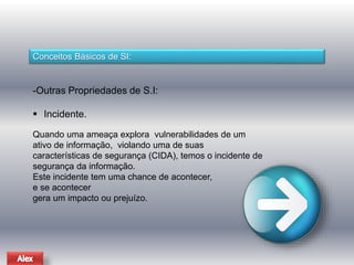 Conceitos Básicos de SI: 
-Outras Propriedades de S.I: 
 Incidente. 
Quando uma ameaça explora vulnerabilidades de um 
ativo de informação, violando uma de suas 
características de segurança (CIDA), temos o incidente de 
segurança da informação. 
Este incidente tem uma chance de acontecer, 
e se acontecer 
gera um impacto ou prejuízo. 
 