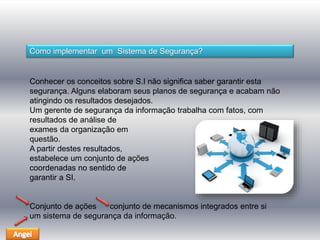 Como implementar um Sistema de Segurança? 
Conhecer os conceitos sobre S.I não significa saber garantir esta 
segurança. Alguns elaboram seus planos de segurança e acabam não 
atingindo os resultados desejados. 
Um gerente de segurança da informação trabalha com fatos, com 
resultados de análise de 
exames da organização em 
questão. 
A partir destes resultados, 
estabelece um conjunto de ações 
coordenadas no sentido de 
garantir a SI. 
Conjunto de ações conjunto de mecanismos integrados entre si 
um sistema de segurança da informação. 
 