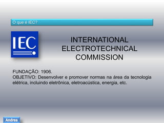 O que é IEC? 
INTERNATIONAL 
ELECTROTECHNICAL 
COMMISSION 
FUNDAÇÃO: 1906. 
OBJETIVO: Desenvolver e promover normas na área da tecnologia 
elétrica, incluindo eletrônica, eletroacústica, energia, etc. 
 