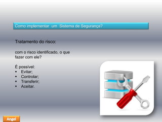 Como implementar um Sistema de Segurança? 
Tratamento do risco: 
com o risco identificado, o que 
fazer com ele? 
É possível: 
 Evitar; 
 Controlar; 
 Transferir; 
 Aceitar. 
 