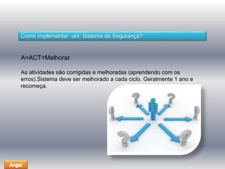 Como implementar um Sistema de Segurança? 
A=ACT=Melhorar. 
As atividades são corrigidas e melhoradas (aprendendo com os 
erros).Sistema deve ser melhorado a cada ciclo. Geralmente 1 ano e 
recomeça. 
 