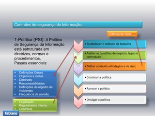 Controles de segurança da Informação: 
1-Política (PSI). A Política 
de Segurança da Informação 
está estruturada em 
diretrizes, normas e 
procedimentos. 
Passos essenciais: 
•Estabelecer o método de trabalho 
•Avaliar as questões de negócio, legais e 
contratuais 
•Definir contexto estratégico e de risco 
•Construir a política 
•Aprovar a política 
•Divulgar a política 
 Definições Gerais 
 Objetivos e metas 
 Diretrizes 
 Responsabilidades 
 Definições de registro de 
incidentes 
 Frequência da revisão 
 Legislação 
 Regulamento interno 
 Contratos 
Critérios de risco 
 