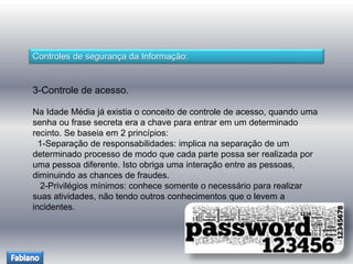 Controles de segurança da Informação: 
3-Controle de acesso. 
Na Idade Média já existia o conceito de controle de acesso, quando uma 
senha ou frase secreta era a chave para entrar em um determinado 
recinto. Se baseia em 2 princípios: 
1-Separação de responsabilidades: implica na separação de um 
determinado processo de modo que cada parte possa ser realizada por 
uma pessoa diferente. Isto obriga uma interação entre as pessoas, 
diminuindo as chances de fraudes. 
2-Privilégios mínimos: conhece somente o necessário para realizar 
suas atividades, não tendo outros conhecimentos que o levem a 
incidentes. 
 