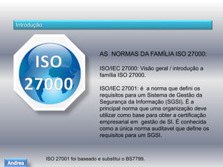 Introdução: 
AS NORMAS DA FAMÍLIA ISO 27000: 
ISO/IEC 27000: Visão geral / introdução a 
família ISO 27000. 
ISO/IEC 27001: é a norma que defini os 
requisitos para um Sistema de Gestão da 
Segurança da Informação (SGSI). É a 
principal norma que uma organização deve 
utilizar como base para obter a certificação 
empresarial em gestão de SI. É conhecida 
como a única norma auditavel que define os 
requisitos para um SGSI. 
ISO 27001 foi baseado e substitui o BS7799. 
 