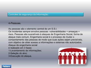 Controles de segurança da Informação: 
4-Pessoas. 
As pessoas são o elemento central de um S.S.I. 
Os incidentes sempre envolve pessoas: vulnerabilidades + ameaças + 
risco. Pessoas são suscetíveis à ataques de Engenharia Social, forma de 
ataque mais comum. Engenharia social é o processo de mudar o 
comportamento das pessoas de modo que suas ações sejam previsíveis, 
com objetivo de obter acesso a informações e sistemas não autorizados. 
Ataque de engenharia social 
é realizado em 3 fases: 
1-Levantamento de informações; 
2-Seleção do alvo; 
3-Execução do ataque. 
 