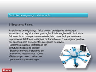 Controles de segurança da Informação: 
5-Segurança Física. 
As políticas de segurança física devem proteger os ativos, que 
sustentam os negócios da organização. A informação está distribuída 
fisicamente em equipamentos móveis, tais como: laptops, celulares, 
impressoras, telefones, estações de trabalho etc. Esta segurança deve 
ser aplicada para as seguintes categorias de ativos: 
-Sistemas estáticos: instalações em 
estruturas fixadas no espaço; 
-Sistemas móveis: instalados em 
veículos ou mecanismos móveis; 
-Sistemas portáteis: podem ser 
operados em qualquer lugar. 
 