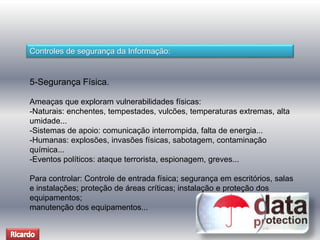 Controles de segurança da Informação: 
5-Segurança Física. 
Ameaças que exploram vulnerabilidades físicas: 
-Naturais: enchentes, tempestades, vulcões, temperaturas extremas, alta 
umidade... 
-Sistemas de apoio: comunicação interrompida, falta de energia... 
-Humanas: explosões, invasões físicas, sabotagem, contaminação 
química... 
-Eventos políticos: ataque terrorista, espionagem, greves... 
Para controlar: Controle de entrada física; segurança em escritórios, salas 
e instalações; proteção de áreas críticas; instalação e proteção dos 
equipamentos; 
manutenção dos equipamentos... 
 