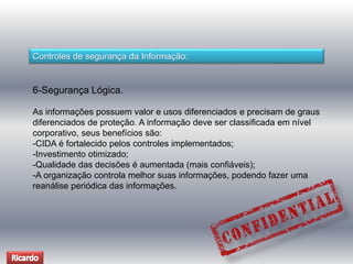 Controles de segurança da Informação: 
6-Segurança Lógica. 
As informações possuem valor e usos diferenciados e precisam de graus 
diferenciados de proteção. A informação deve ser classificada em nível 
corporativo, seus benefícios são: 
-CIDA é fortalecido pelos controles implementados; 
-Investimento otimizado; 
-Qualidade das decisões é aumentada (mais confiáveis); 
-A organização controla melhor suas informações, podendo fazer uma 
reanálise periódica das informações. 
 