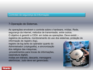 Controles de segurança da Informação: 
7-Operação de Sistemas. 
As operações envolvem o controle sobre o hardware, mídias. Rede, 
segurança da internet, métodos de transmissão, entre outros. 
O objetivo é garantir a CIDA em todas as operações. Deve existir: - 
registros de auditoria, monitoramento do uso dos sistemas, proteção de 
informação de registro (log), 
registro de log tanto do operador quanto do 
Administrador (criptografia), e sincronização 
dos relógios das máquinas; 
-procedimentos para trocas de informações, 
(assinatura digital), 
mídias em trânsito, descarte, mensagens 
eletrônicas...tudo deve ser gerenciado. 
 