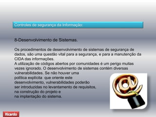 Controles de segurança da Informação: 
8-Desenvolvimento de Sistemas. 
Os procedimentos de desenvolvimento de sistemas de segurança de 
dados, são uma questão vital para a segurança, e para a manutenção da 
CIDA das informações. 
A utilização de códigos abertos por comunidades é um perigo muitas 
vezes ignorado. O desenvolvimento de sistemas contém diversas 
vulnerabilidades. Se não houver uma 
política explícita que oriente este 
desenvolvimento, vulnerabilidades poderão 
ser introduzidas no levantamento de requisitos, 
na construção do projeto e 
na implantação do sistema. 
 