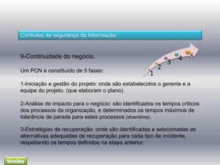 Controles de segurança da Informação: 
9-Continuidade do negócio. 
Um PCN é constituído de 5 fases: 
1 
2 
3 
4 5 
1-Iniciação e gestão do projeto: onde são estabelecidos o gerente e a 
equipe do projeto. (que elaboram o plano). 
2-Análise de impacto para o negócio: são identificados os tempos críticos 
dos processos da organização, e determinados os tempos máximos de 
tolerância de parada para estes processos (downtime). 
3-Estratégias de recuperação: onde são identificadas e selecionadas as 
alternativas adequadas de recuperação para cada tipo de incidente, 
respeitando os tempos definidos na etapa anterior. 
 