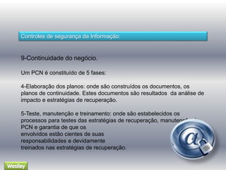 Controles de segurança da Informação: 
9-Continuidade do negócio. 
Um PCN é constituído de 5 fases: 
4-Elaboração dos planos: onde são construídos os documentos, os 
planos de continuidade. Estes documentos são resultados da análise de 
impacto e estratégias de recuperação. 
5-Teste, manutenção e treinamento: onde são estabelecidos os 
processos para testes das estratégias de recuperação, manutenção do 
PCN e garantia de que os 
envolvidos estão cientes de suas 
responsabilidades e devidamente 
treinados nas estratégias de recuperação. 
 