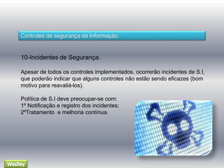 Controles de segurança da Informação: 
10-Incidentes de Segurança. 
Apesar de todos os controles implementados, ocorrerão incidentes de S.I, 
que poderão indicar que alguns controles não estão sendo eficazes (bom 
motivo para reavaliá-los). 
Política de S.I deve preocupar-se com: 
1º Notificação e registro dos incidentes; 
2ºTratamento e melhoria contínua. 
 
