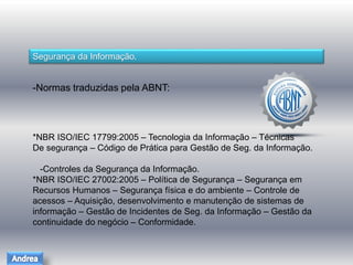 Segurança da Informação. 
-Normas traduzidas pela ABNT: 
*NBR ISO/IEC 17799:2005 – Tecnologia da Informação – Técnicas 
De segurança – Código de Prática para Gestão de Seg. da Informação. 
-Controles da Segurança da Informação. 
*NBR ISO/IEC 27002:2005 – Política de Segurança – Segurança em 
Recursos Humanos – Segurança física e do ambiente – Controle de 
acessos – Aquisição, desenvolvimento e manutenção de sistemas de 
informação – Gestão de Incidentes de Seg. da Informação – Gestão da 
continuidade do negócio – Conformidade. 
 