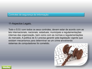 Controles de segurança da Informação: 
11-Aspectos Legais. 
Todo o S.S.I com todos os seus controles, devem estar de acordo com as 
leis internacionais, nacionais, estaduais, municipais e regulamentações 
internas das organização, bem como com as normas e regulamentações 
do mercado. A política de S.I precisa garantir pela legislação vigente que 
existam mecanismos para determinar se um crime envolvendo 
sistemas de computadores foi cometido. 
 