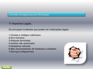 Controles de segurança da Informação: 
11-Aspectos Legais. 
Os principais incidentes que podem ter implicações legais: 
1-Viroses e códigos maliciosos; 
2-Erro humano; 
3-Ataques terroristas; 
4-Acesso não autorizado; 
5-Desastres naturais; 
6-Mau funcionamento de hardware e software; 
7-Serviços indisponíveis. 
 
