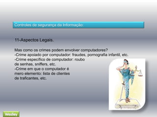 Controles de segurança da Informação: 
11-Aspectos Legais. 
Mas como os crimes podem envolver computadores? 
-Crime apoiado por computador: fraudes, pornografia infantil, etc. 
-Crime específico de computador: roubo 
de senhas, sniffers, etc. 
-Crime em que o computador é 
mero elemento: lista de clientes 
de traficantes, etc. 
 