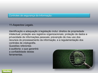 Controles de segurança da Informação: 
11-Aspectos Legais. 
Identificação e adequação à legislação inclui: direitos de propriedade 
intelectual; proteção aos registros organizacionais; proteção de dados e 
privacidade de informações pessoais; prevenção de mau uso dos 
recursos do processamento da informação, e a regulamentação dos 
controles de criptografia. 
Questões referentes 
à auditoria: o que garantirá 
a confiabilidade destas 
ferramentas. 
 
