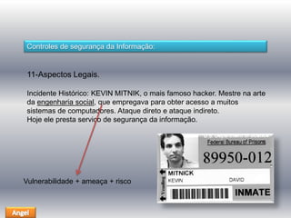 Controles de segurança da Informação: 
11-Aspectos Legais. 
Incidente Histórico: KEVIN MITNIK, o mais famoso hacker. Mestre na arte 
da engenharia social, que empregava para obter acesso a muitos 
sistemas de computadores. Ataque direto e ataque indireto. 
Hoje ele presta serviço de segurança da informação. 
Vulnerabilidade + ameaça + risco 
 