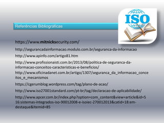 Referências Bibliográficas 
https://www.mitnicksecurity.com/ 
http://segurancadainformacao.modulo.com.br/seguranca-da-informacao 
http://www.apinfo.com/artigo81.htm 
http://www.profissionaisti.com.br/2013/08/politica-de-seguranca-da-informacao- 
conceitos-caracteristicas-e-beneficios/ 
http://www.oficinadanet.com.br/artigo/1307/seguranca_da_informacao_conce 
itos_e_mecanismos 
https://cgerumblog.wordpress.com/tag/plano-de-acao/ 
http://www.iso27001standard.com/pt-br/tag/declaracao-de-aplicabilidade/ 
http://www.apcer.com.br/index.php?option=com_content&view=article&id=5 
16:sistemas-integrados-iso-90012008-e-isoiec-270012013&catid=18:em-destaque& 
Itemid=85 
 