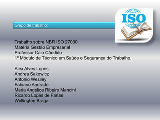 Grupo de trabalho: 
Trabalho sobre NBR ISO 27000. 
Matéria Gestão Empresarial 
Professor Caio Cândido 
1º Módulo de Técnico em Saúde e Segurança do Trabalho. 
Alex Alves Lopes 
Andrea Sakowicz 
Antonio Weslley 
Fabiano Andrade 
Maria Angélica Ribeiro Mancini 
Ricardo Lopes de Farias 
Wellington Braga 
