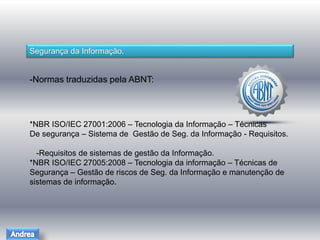 Segurança da Informação. 
-Normas traduzidas pela ABNT: 
*NBR ISO/IEC 27001:2006 – Tecnologia da Informação – Técnicas 
De segurança – Sistema de Gestão de Seg. da Informação - Requisitos. 
-Requisitos de sistemas de gestão da Informação. 
*NBR ISO/IEC 27005:2008 – Tecnologia da informação – Técnicas de 
Segurança – Gestão de riscos de Seg. da Informação e manutenção de 
sistemas de informação. 
 