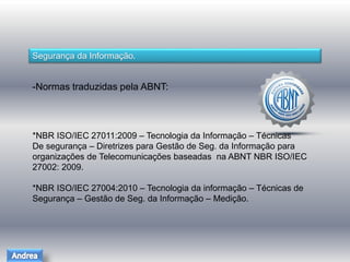 Segurança da Informação. 
-Normas traduzidas pela ABNT: 
*NBR ISO/IEC 27011:2009 – Tecnologia da Informação – Técnicas 
De segurança – Diretrizes para Gestão de Seg. da Informação para 
organizações de Telecomunicações baseadas na ABNT NBR ISO/IEC 
27002: 2009. 
*NBR ISO/IEC 27004:2010 – Tecnologia da informação – Técnicas de 
Segurança – Gestão de Seg. da Informação – Medição. 
 