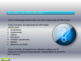 Onde aplicar a ISO 27000 e ISO 27001? 
-Como metodologia estruturada com foco à segurança da informação. 
-Como processo da segurança da informação 
(SGSI) para: 
 Estabelecer; 
 Implementar; 
 Operar; 
 Monitorar; 
 Analisar criticamente; 
 Manter; 
 Melhorar um SGSI. 
-Como controle, abrangendo as melhores práticas em SI. 
-Aplica-se à empresas/organizações: independente do tamanho/ 
tipo/ natureza. 
 