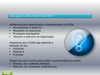 Onde aplicar a ISO 27000 e ISO 27001? 
-Influências para especificação e implementação da SGSI. 
 Necessidades e objetivos; 
 Requisitos de segurança; 
 Processos empregados; 
 Tamanho e estrutura da organização. 
-Espera-se que a SGSI seja aderente à 
evolução de seu: 
 Ambiente; 
 Sistema e 
 Empresa. 
-Espera-se usar a norma para avaliar a conformidade por partes: 
 Internas. (ex: auditorias internas). 
 Externas. (ex: empresas certificadoras). 
 