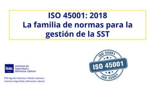 ISO 45001: 2018
La familia de normas para la
gestión de la SST
PhD Agustín Sánchez–Toledo Ledesma
Instituto Seguridad y Bienestar Laboral
 