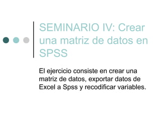 SEMINARIO IV: Crear
una matriz de datos en
SPSS
El ejercicio consiste en crear una
matriz de datos, exportar datos de
Excel a Spss y recodificar variables.
 