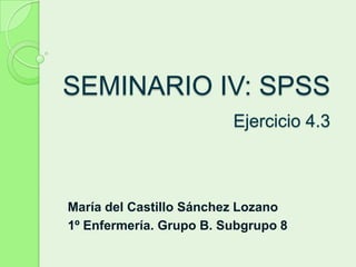 SEMINARIO IV: SPSS
                         Ejercicio 4.3



María del Castillo Sánchez Lozano
1º Enfermería. Grupo B. Subgrupo 8
 