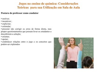 Postura do professor como condutor
• motivar;
• incentivar ;
• explicitar;
• estimular;
• procurar não corrigir os erros de forma direta, mas
propor questionamentos que possam levar os estudantes a
descobrirem a solução;
• orientar;
• apoiar;
• estabelecer relações entre o jogo e os conceitos que
podem ser explorados
 