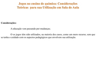 Considerações:
A educação vem passando por mudanças;
O os jogos têm sido utilizados, na maioria dos casos, como um mero recurso, sem que
se tenha o cuidado com os aspectos pedagógicos que envolvem sua utilização.
 