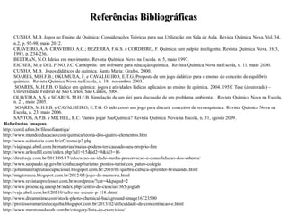 Referências Bibliográficas
CUNHA, M.B. Jogos no Ensino de Química: Considerações Teóricas para sua Utilização em Sala de Aula. Revista Química Nova. Vol. 34,
n.2, p. 92-98, maio 2012.
CRAVEIRO, A.A. CRAVEIRO, A.C.; BEZERRA, F.G.S. e CORDEIRO, F. Química: um palpite inteligente. Revista Química Nova. 16:3,
1993, p. 234-236.
BELTRAN, N.O. Ideias em movimento. Revista Química Nova na Escola. n. 5, maio 1997.
EICHER, M. e DEL PINO, J.C. Carbópolis: um software para educação química. Revista Química Nova na Escola, n. 11, maio 2000.
CUNHA, M.B. Jogos didáticos de química. Santa Maria: Grafos, 2000.
SOARES, M.H.F.B.; OKUMURA, F. e CAVALHEIRO, E.T.G. Proposta de um jogo didático para o ensino do conceito de equilíbrio
químico. Revista Química Nova na Escola, n. 18, novembro 2003.
SOARES, M.H.F.B. O lúdico em química: jogos e atividades lúdicas aplicados ao ensino de química. 2004. 195 f. Tese (doutorado) –
Universidade Federal de São Carlos, São Carlos, 2004.
OLIVEIRA, A.S. e SOARES, M.H.F.B. Simulação de um júri para discussão de um problema ambiental. Revista Química Nova na Escola,
n. 21, maio 2005.
SOARES, M.H.F.B. e CAVALHEIRO, E.T.G. O ludo como um jogo para discutir conceitos de termoquímica. Revista Química Nova na
Escola, n. 23, maio 2006.
SANTOS, A.P.B. e MICHEL, R.C. Vamos jogar SueQuimica? Revista Química Nova na Escola, n. 31, agosto 2009.
Referências Imagens
http://coral.ufsm.br/filosofiaantiga/
http://www.mundoeducacao.com/quimica/teoria-dos-quatro-elementos.htm
http://www.sohistoria.com.br/ef2/roma/p7.php
http://viajeaqui.abril.com.br/materias/maias-podem-ter-causado-seu-proprio-fim
http://www.arlloufill.com/index.php?id1=15&id2=9&id3=16
http://direitasja.com.br/2013/05/17/educacao-na-idade-media-preservacao-e-consolidacao-dos-saberes/
http://www.saopaulo.sp.gov.br/conhecasp/turismo_pontos-turisticos_pateo-colegio
http://johannaterapeutaocupacional.blogspot.com.br/2010/01/quebra-cabeca-aprender-brincando.html
http://migloranza.blogspot.com.br/2012/05/jogo-da-memoria.html
http://www.revistaoprofessor.com.br/wordpress/?cat=4&paged=2
http://www.proenc.iq.unesp.br/index.php/centro-de-ciencias/365-jogtab
http://veja.abril.com.br/120510/salto-no-escuro-p-118.shtml
http://www.dreamstime.com/stock-photo-chemical-background-image16723590
http://professoramarizetecajaiba.blogspot.com.br/2013/02/dificuldade-de-concentracao-e.html
http://www.maratonadaoab.com.br/category/lista-de-exercicios/
 