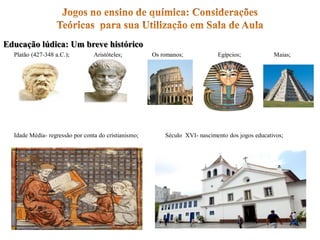 Educação lúdica: Um breve histórico
Platão (427-348 a.C.); Aristóteles; Os romanos; Egípcios; Maias;
Idade Média- regressão por conta do cristianismo; Século XVI- nascimento dos jogos educativos;
 